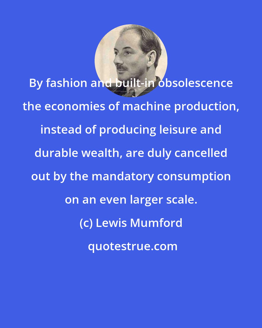Lewis Mumford: By fashion and built-in obsolescence the economies of machine production, instead of producing leisure and durable wealth, are duly cancelled out by the mandatory consumption on an even larger scale.
