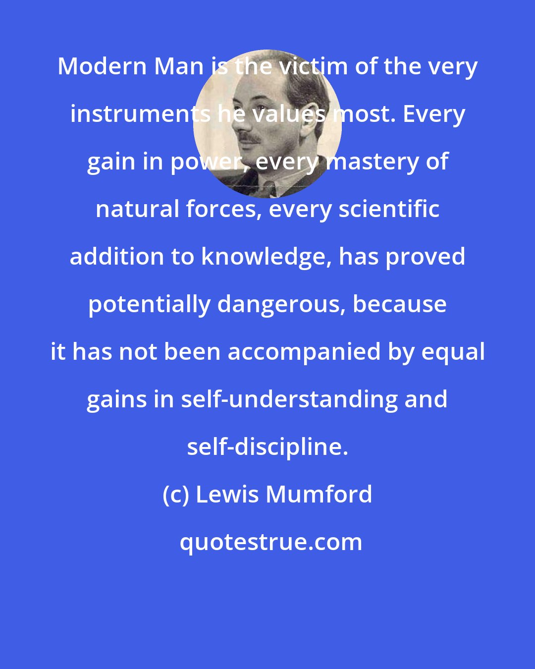 Lewis Mumford: Modern Man is the victim of the very instruments he values most. Every gain in power, every mastery of natural forces, every scientific addition to knowledge, has proved potentially dangerous, because it has not been accompanied by equal gains in self-understanding and self-discipline.