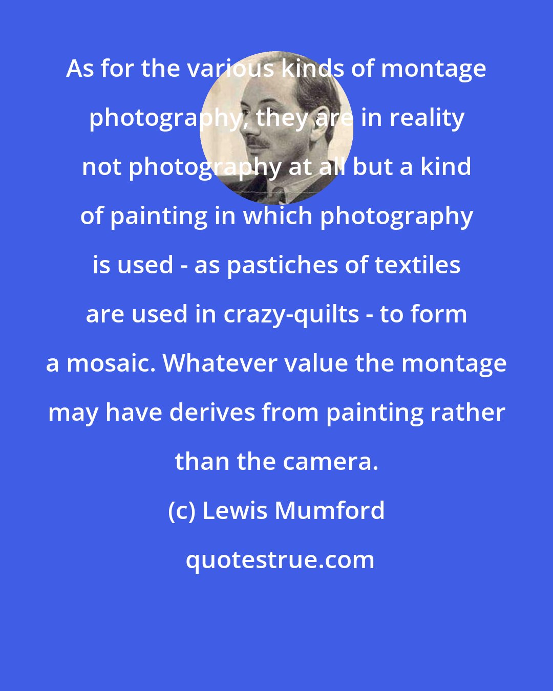 Lewis Mumford: As for the various kinds of montage photography, they are in reality not photography at all but a kind of painting in which photography is used - as pastiches of textiles are used in crazy-quilts - to form a mosaic. Whatever value the montage may have derives from painting rather than the camera.