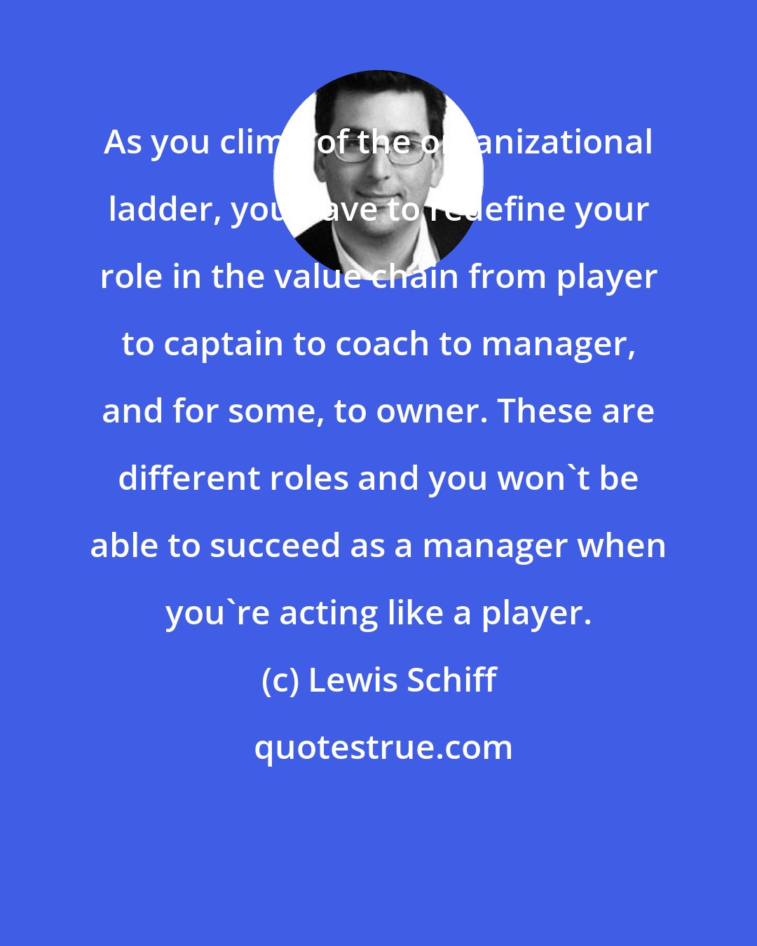 Lewis Schiff: As you climb of the organizational ladder, you have to redefine your role in the value chain from player to captain to coach to manager, and for some, to owner. These are different roles and you won't be able to succeed as a manager when you're acting like a player.
