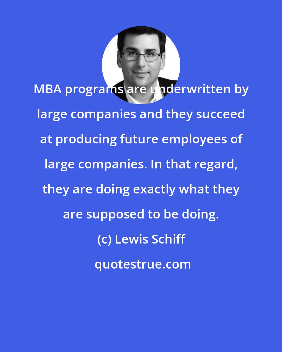 Lewis Schiff: MBA programs are underwritten by large companies and they succeed at producing future employees of large companies. In that regard, they are doing exactly what they are supposed to be doing.