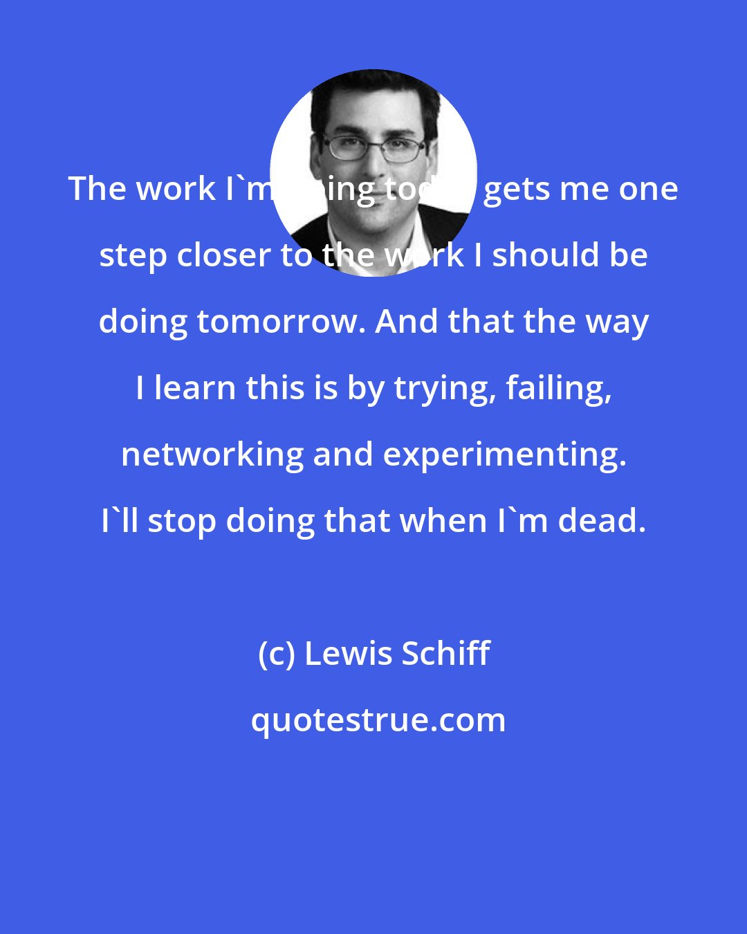 Lewis Schiff: The work I'm doing today gets me one step closer to the work I should be doing tomorrow. And that the way I learn this is by trying, failing, networking and experimenting. I'll stop doing that when I'm dead.
