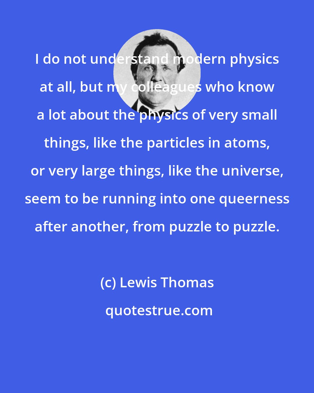 Lewis Thomas: I do not understand modern physics at all, but my colleagues who know a lot about the physics of very small things, like the particles in atoms, or very large things, like the universe, seem to be running into one queerness after another, from puzzle to puzzle.