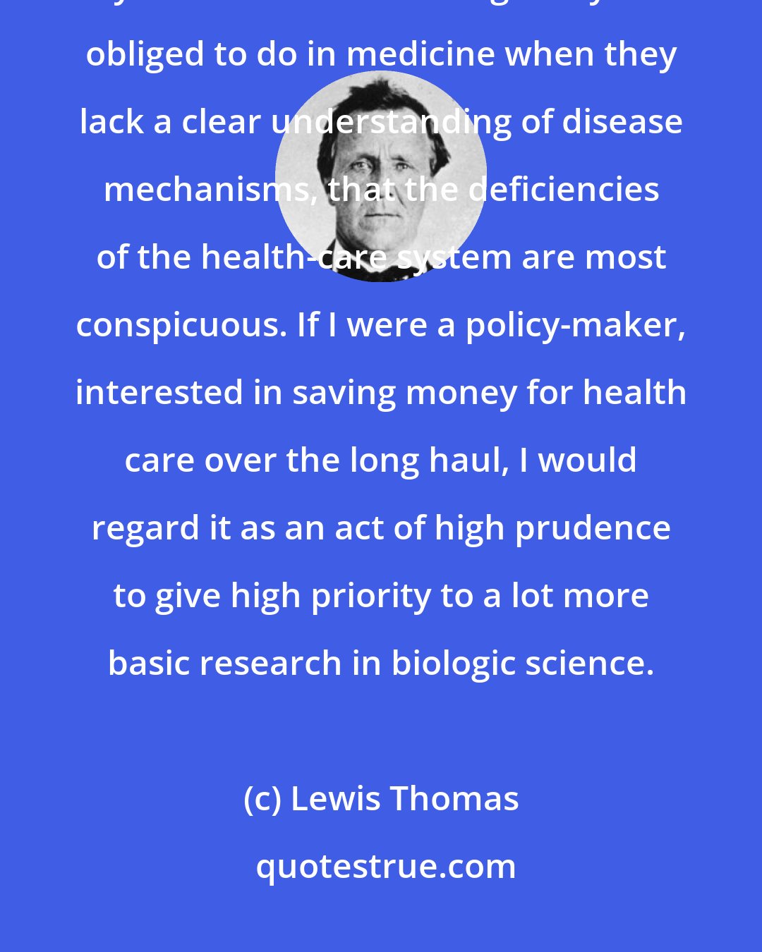 Lewis Thomas: It is when physicians are bogged down by their incomplete technologies, by the innumerable things they are obliged to do in medicine when they lack a clear understanding of disease mechanisms, that the deficiencies of the health-care system are most conspicuous. If I were a policy-maker, interested in saving money for health care over the long haul, I would regard it as an act of high prudence to give high priority to a lot more basic research in biologic science.