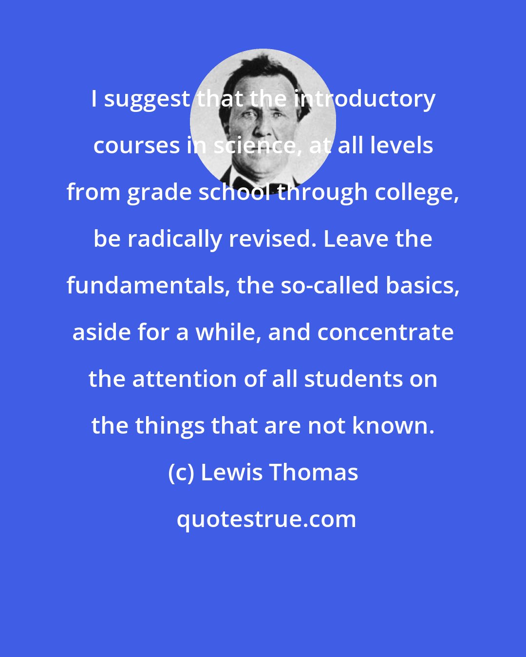 Lewis Thomas: I suggest that the introductory courses in science, at all levels from grade school through college, be radically revised. Leave the fundamentals, the so-called basics, aside for a while, and concentrate the attention of all students on the things that are not known.