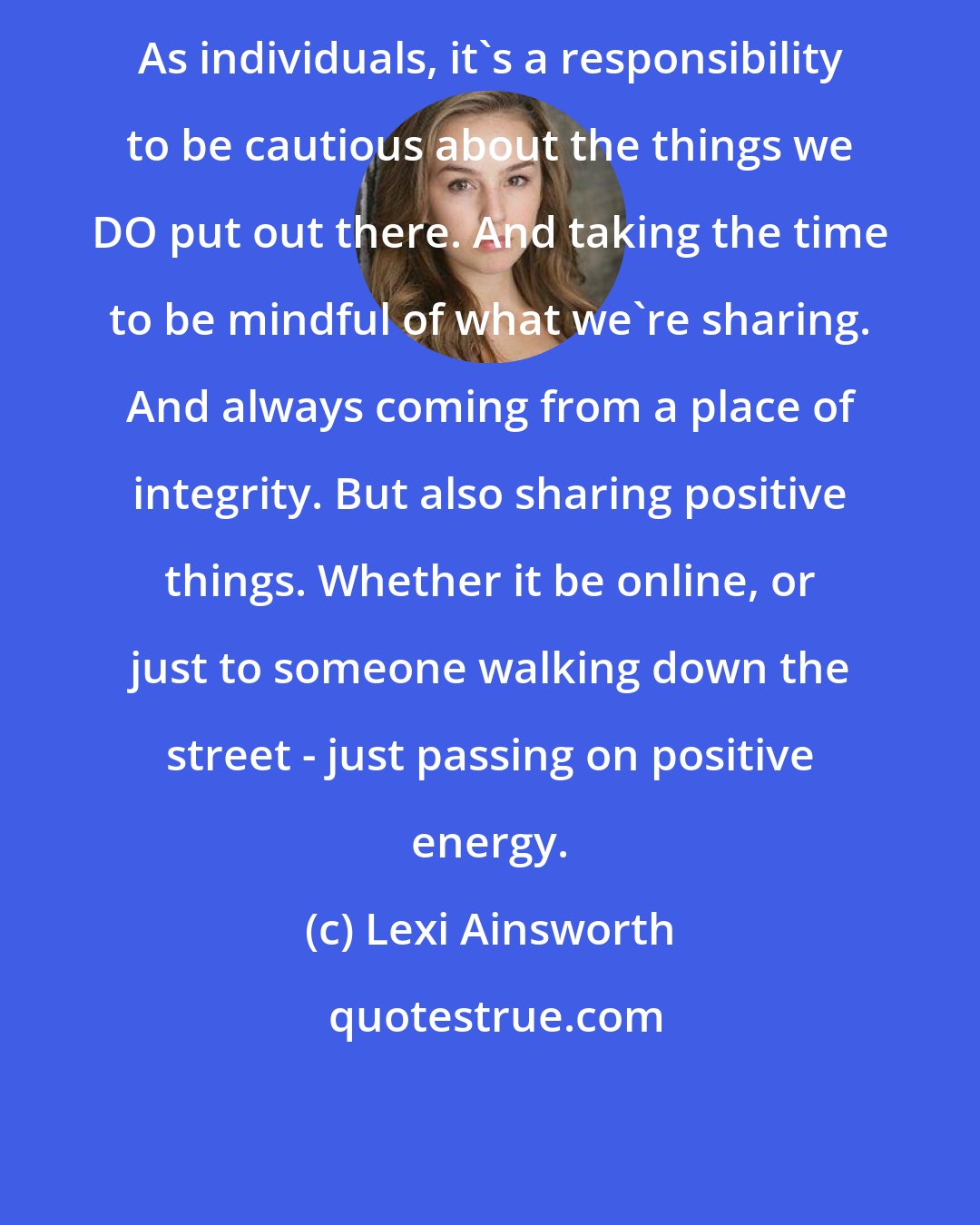Lexi Ainsworth: As individuals, it's a responsibility to be cautious about the things we DO put out there. And taking the time to be mindful of what we're sharing. And always coming from a place of integrity. But also sharing positive things. Whether it be online, or just to someone walking down the street - just passing on positive energy.
