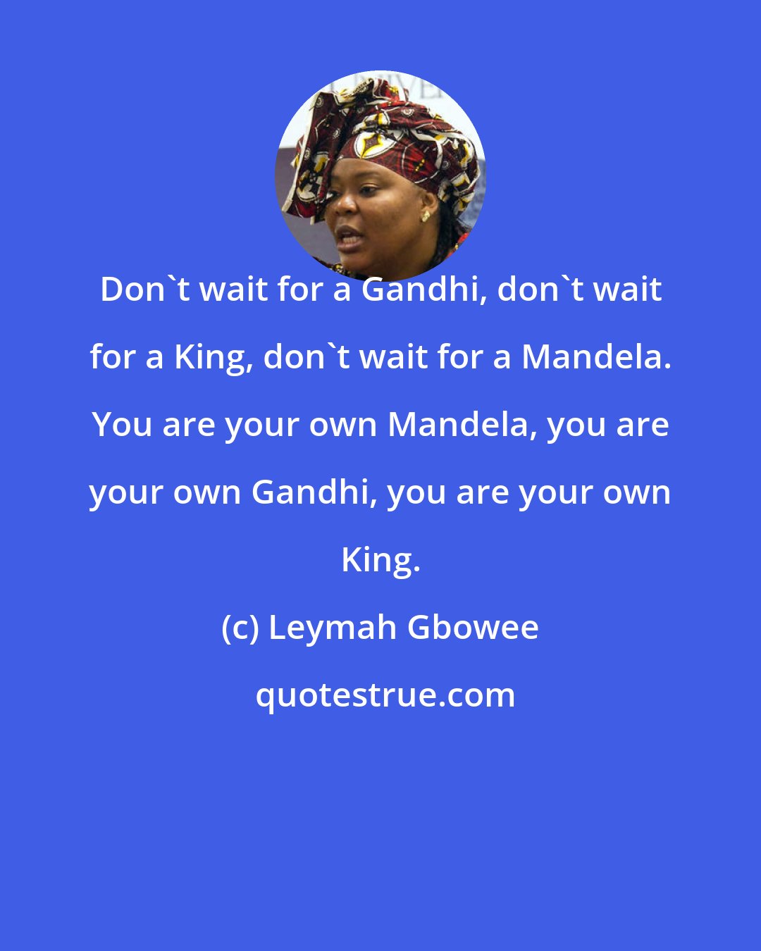 Leymah Gbowee: Don't wait for a Gandhi, don't wait for a King, don't wait for a Mandela. You are your own Mandela, you are your own Gandhi, you are your own King.