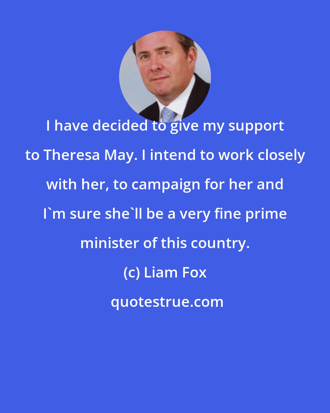 Liam Fox: I have decided to give my support to Theresa May. I intend to work closely with her, to campaign for her and I'm sure she'll be a very fine prime minister of this country.