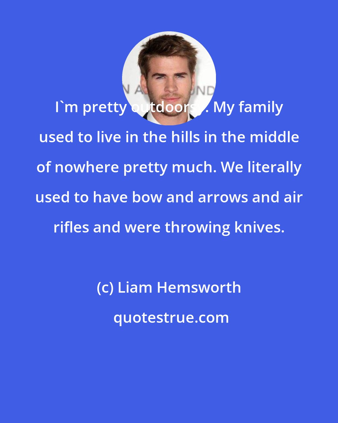 Liam Hemsworth: I'm pretty outdoorsy. My family used to live in the hills in the middle of nowhere pretty much. We literally used to have bow and arrows and air rifles and were throwing knives.
