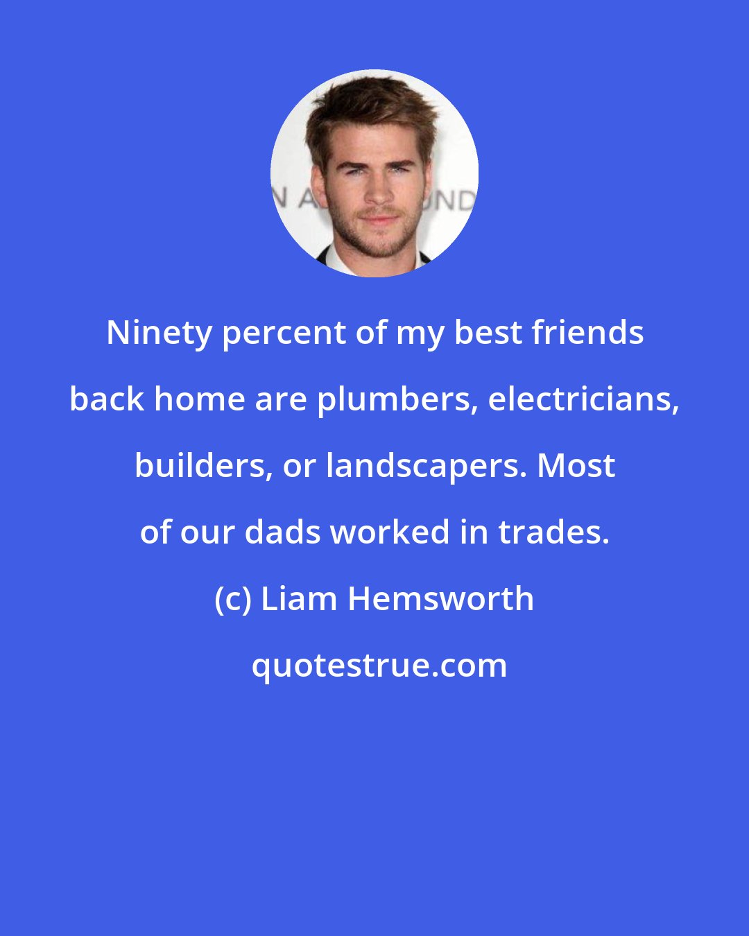 Liam Hemsworth: Ninety percent of my best friends back home are plumbers, electricians, builders, or landscapers. Most of our dads worked in trades.