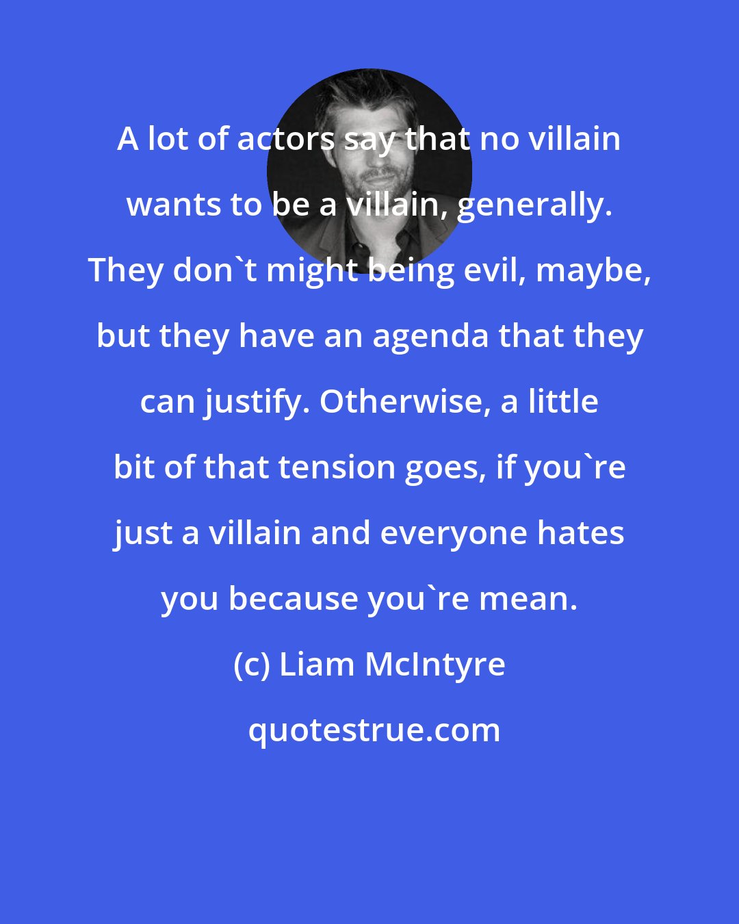 Liam McIntyre: A lot of actors say that no villain wants to be a villain, generally. They don't might being evil, maybe, but they have an agenda that they can justify. Otherwise, a little bit of that tension goes, if you're just a villain and everyone hates you because you're mean.