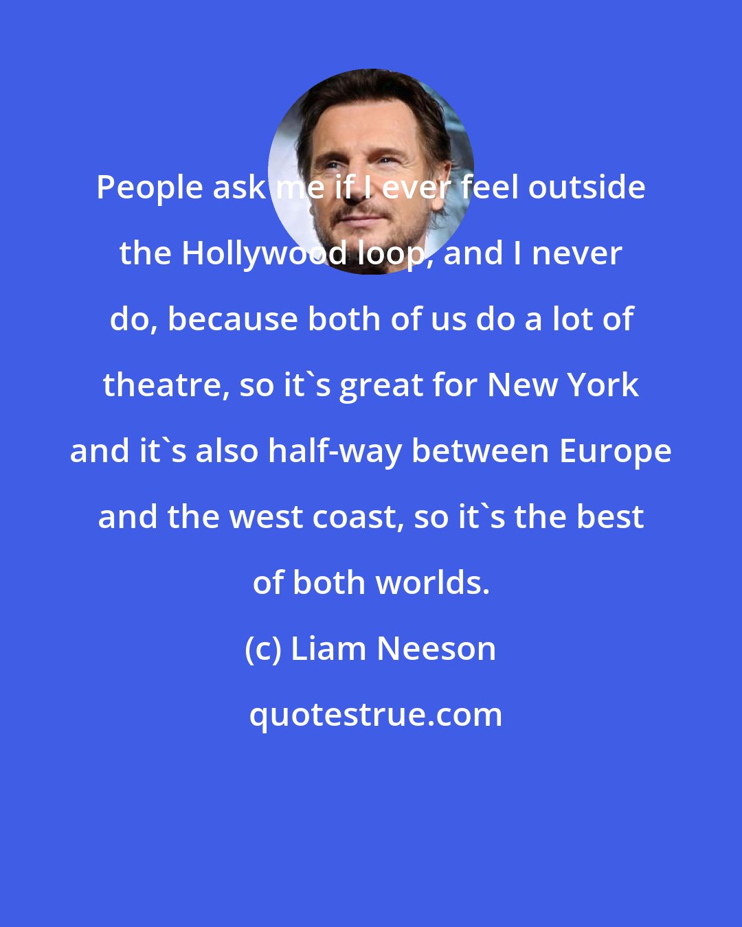 Liam Neeson: People ask me if I ever feel outside the Hollywood loop, and I never do, because both of us do a lot of theatre, so it's great for New York and it's also half-way between Europe and the west coast, so it's the best of both worlds.