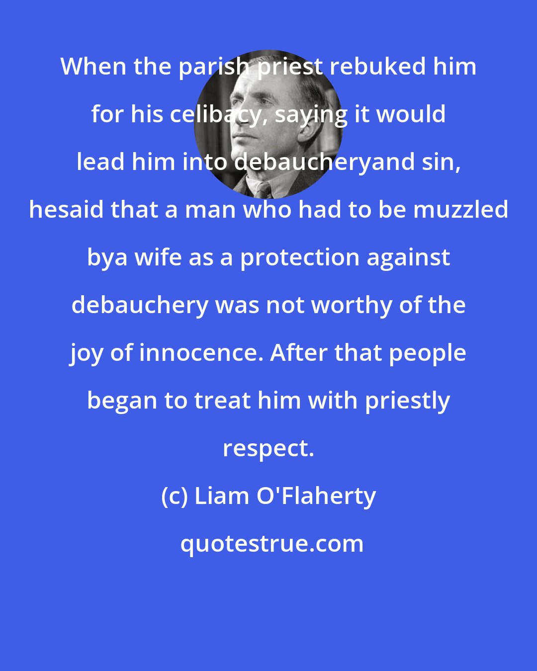 Liam O'Flaherty: When the parish priest rebuked him for his celibacy, saying it would lead him into debaucheryand sin, hesaid that a man who had to be muzzled bya wife as a protection against debauchery was not worthy of the joy of innocence. After that people began to treat him with priestly respect.