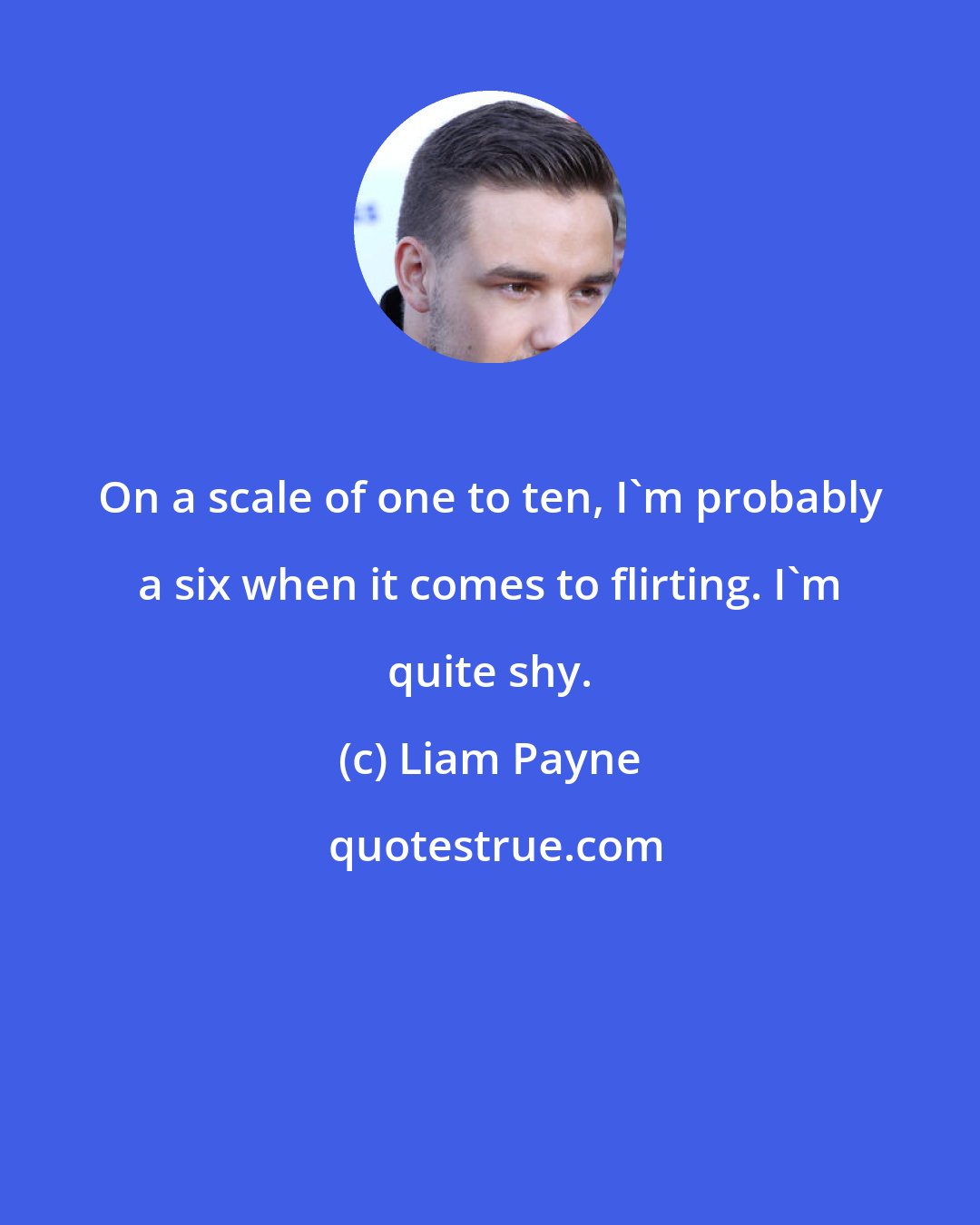 Liam Payne: On a scale of one to ten, I'm probably a six when it comes to flirting. I'm quite shy.