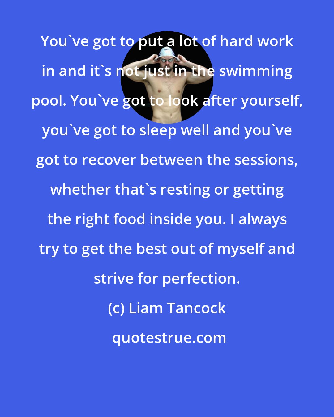 Liam Tancock: You've got to put a lot of hard work in and it's not just in the swimming pool. You've got to look after yourself, you've got to sleep well and you've got to recover between the sessions, whether that's resting or getting the right food inside you. I always try to get the best out of myself and strive for perfection.