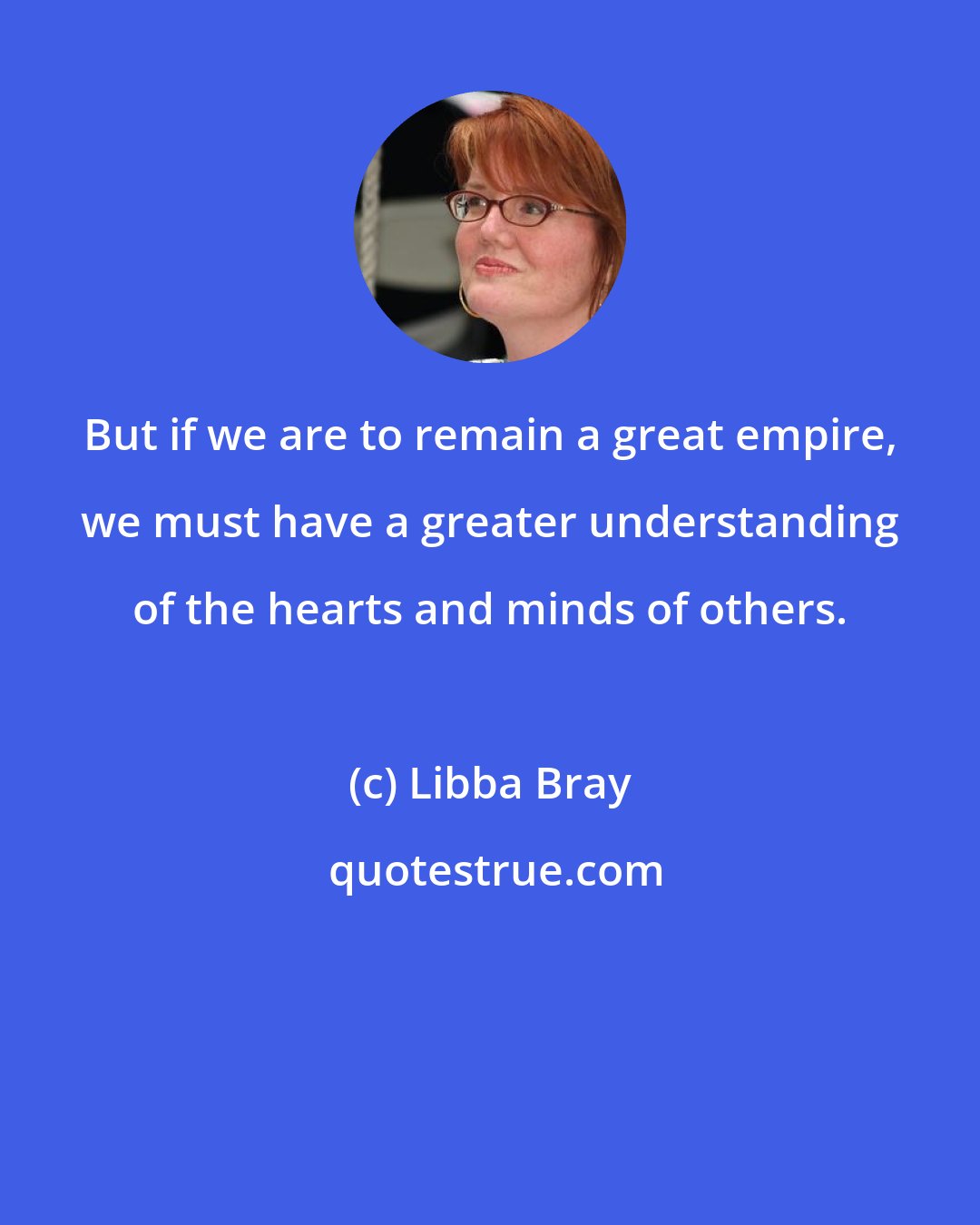 Libba Bray: But if we are to remain a great empire, we must have a greater understanding of the hearts and minds of others.