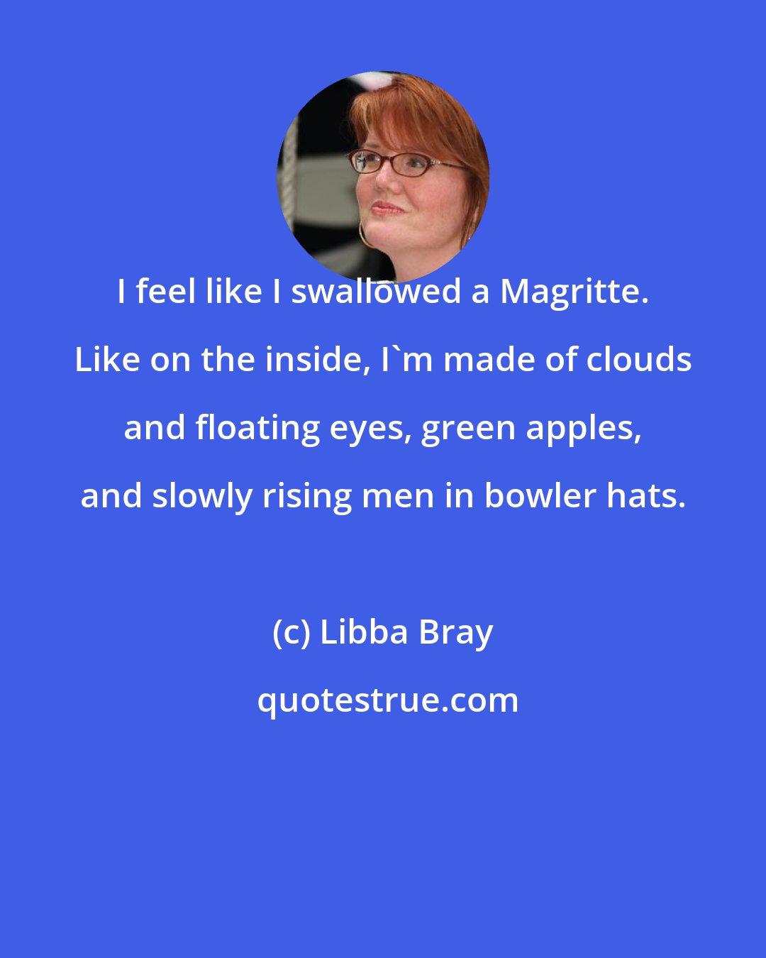 Libba Bray: I feel like I swallowed a Magritte. Like on the inside, I'm made of clouds and floating eyes, green apples, and slowly rising men in bowler hats.