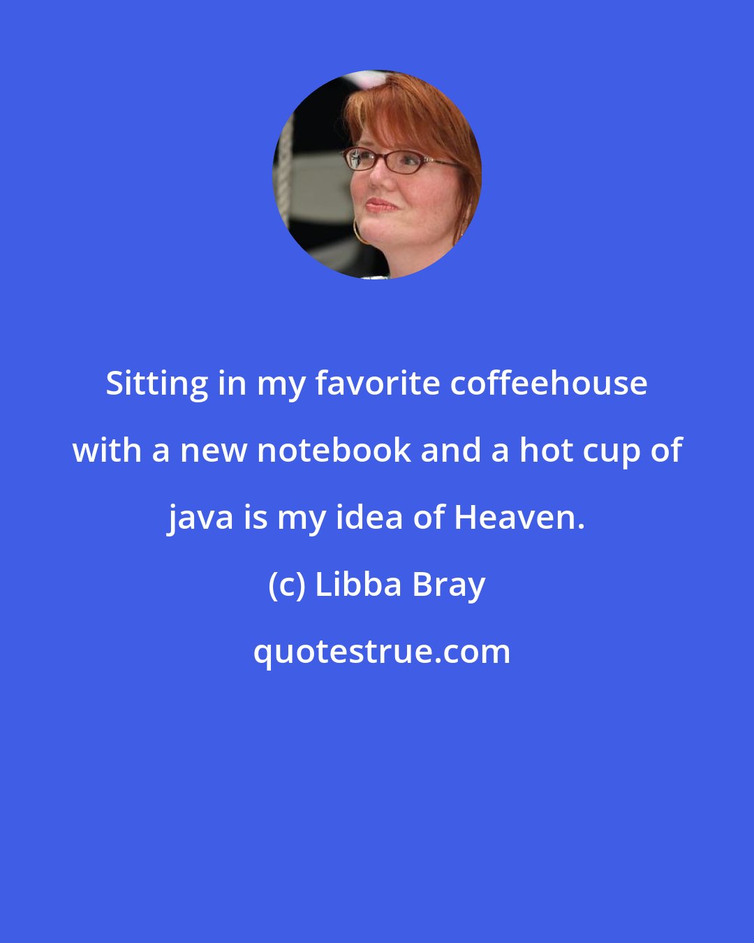 Libba Bray: Sitting in my favorite coffeehouse with a new notebook and a hot cup of java is my idea of Heaven.