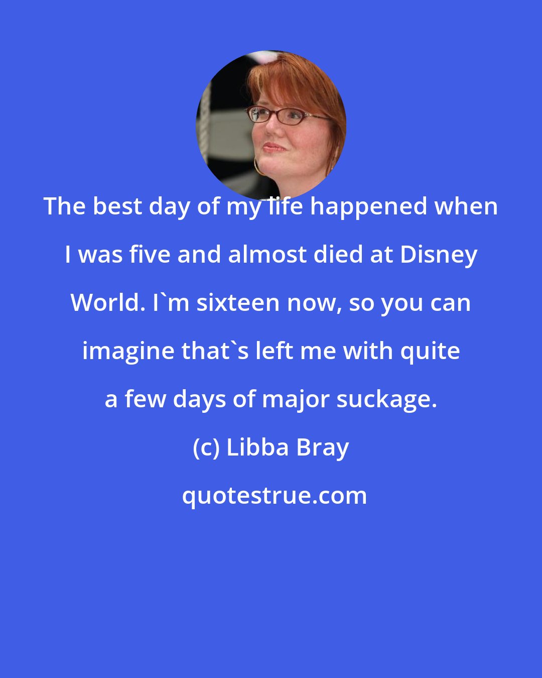 Libba Bray: The best day of my life happened when I was five and almost died at Disney World. I'm sixteen now, so you can imagine that's left me with quite a few days of major suckage.