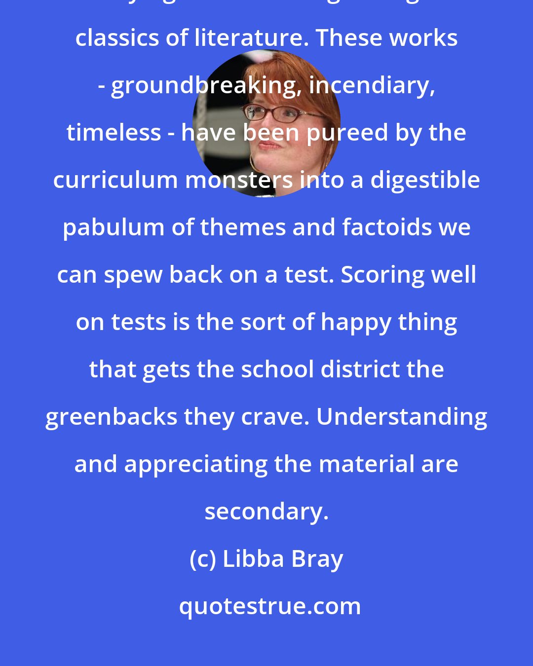 Libba Bray: We're in English class, which for most of us is an excruciating exercise in staying awake through the great classics of literature. These works - groundbreaking, incendiary, timeless - have been pureed by the curriculum monsters into a digestible pabulum of themes and factoids we can spew back on a test. Scoring well on tests is the sort of happy thing that gets the school district the greenbacks they crave. Understanding and appreciating the material are secondary.