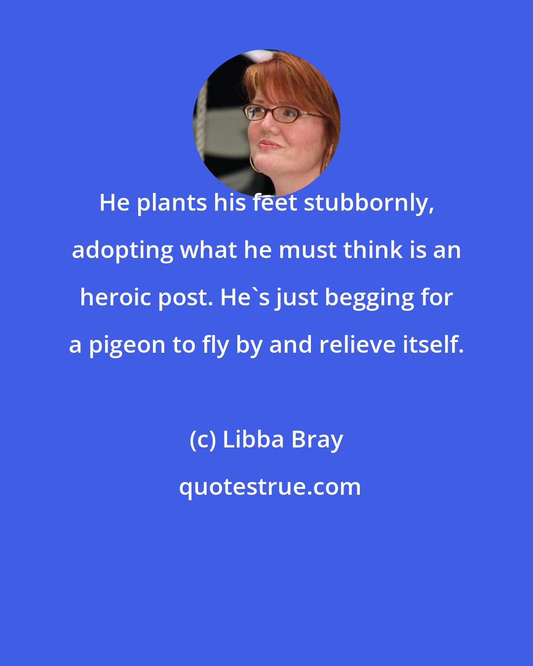 Libba Bray: He plants his feet stubbornly, adopting what he must think is an heroic post. He's just begging for a pigeon to fly by and relieve itself.