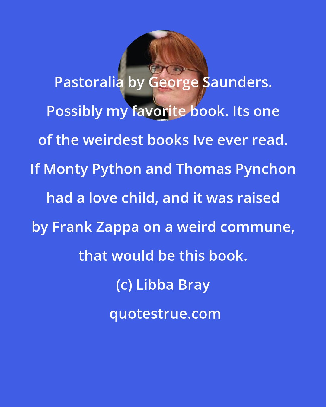 Libba Bray: Pastoralia by George Saunders. Possibly my favorite book. Its one of the weirdest books Ive ever read. If Monty Python and Thomas Pynchon had a love child, and it was raised by Frank Zappa on a weird commune, that would be this book.
