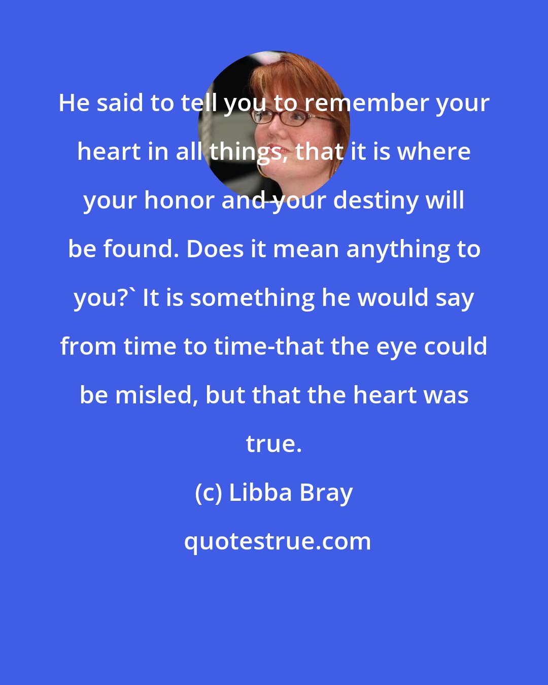 Libba Bray: He said to tell you to remember your heart in all things, that it is where your honor and your destiny will be found. Does it mean anything to you?' It is something he would say from time to time-that the eye could be misled, but that the heart was true.