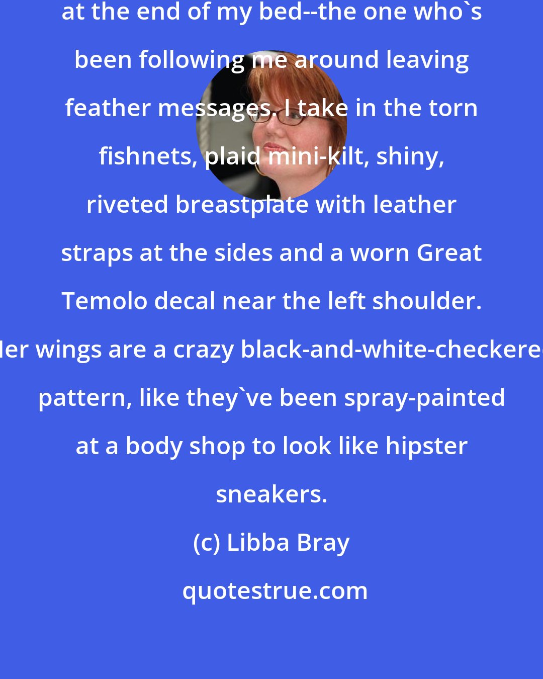 Libba Bray: The glow dies down, and she's standing at the end of my bed--the one who's been following me around leaving feather messages. I take in the torn fishnets, plaid mini-kilt, shiny, riveted breastplate with leather straps at the sides and a worn Great Temolo decal near the left shoulder. Her wings are a crazy black-and-white-checkered pattern, like they've been spray-painted at a body shop to look like hipster sneakers.