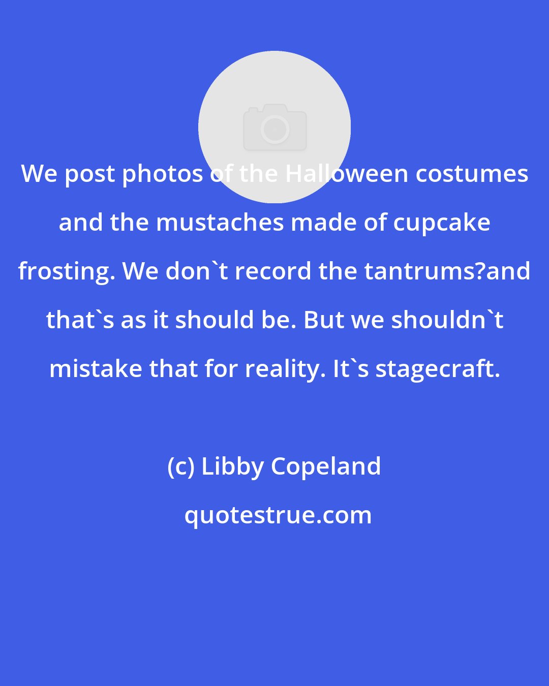 Libby Copeland: We post photos of the Halloween costumes and the mustaches made of cupcake frosting. We don't record the tantrums?and that's as it should be. But we shouldn't mistake that for reality. It's stagecraft.