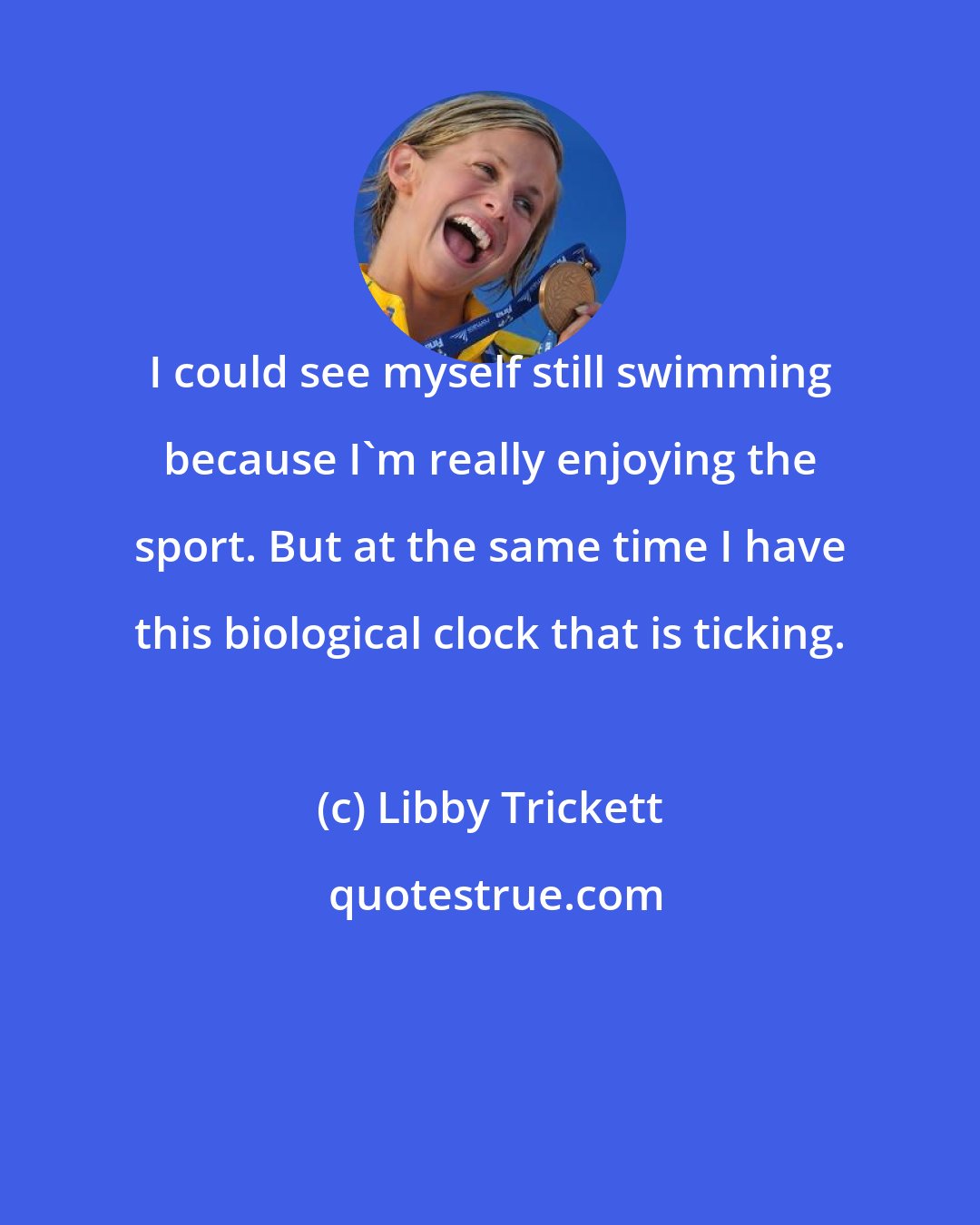 Libby Trickett: I could see myself still swimming because I'm really enjoying the sport. But at the same time I have this biological clock that is ticking.