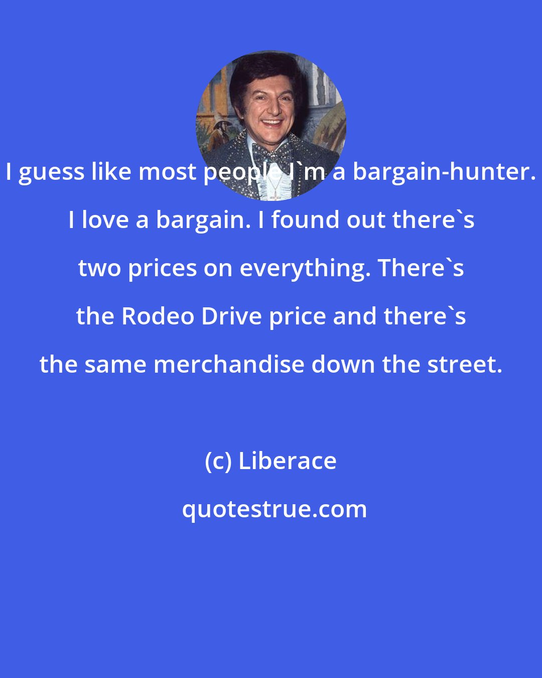 Liberace: I guess like most people I'm a bargain-hunter. I love a bargain. I found out there's two prices on everything. There's the Rodeo Drive price and there's the same merchandise down the street.