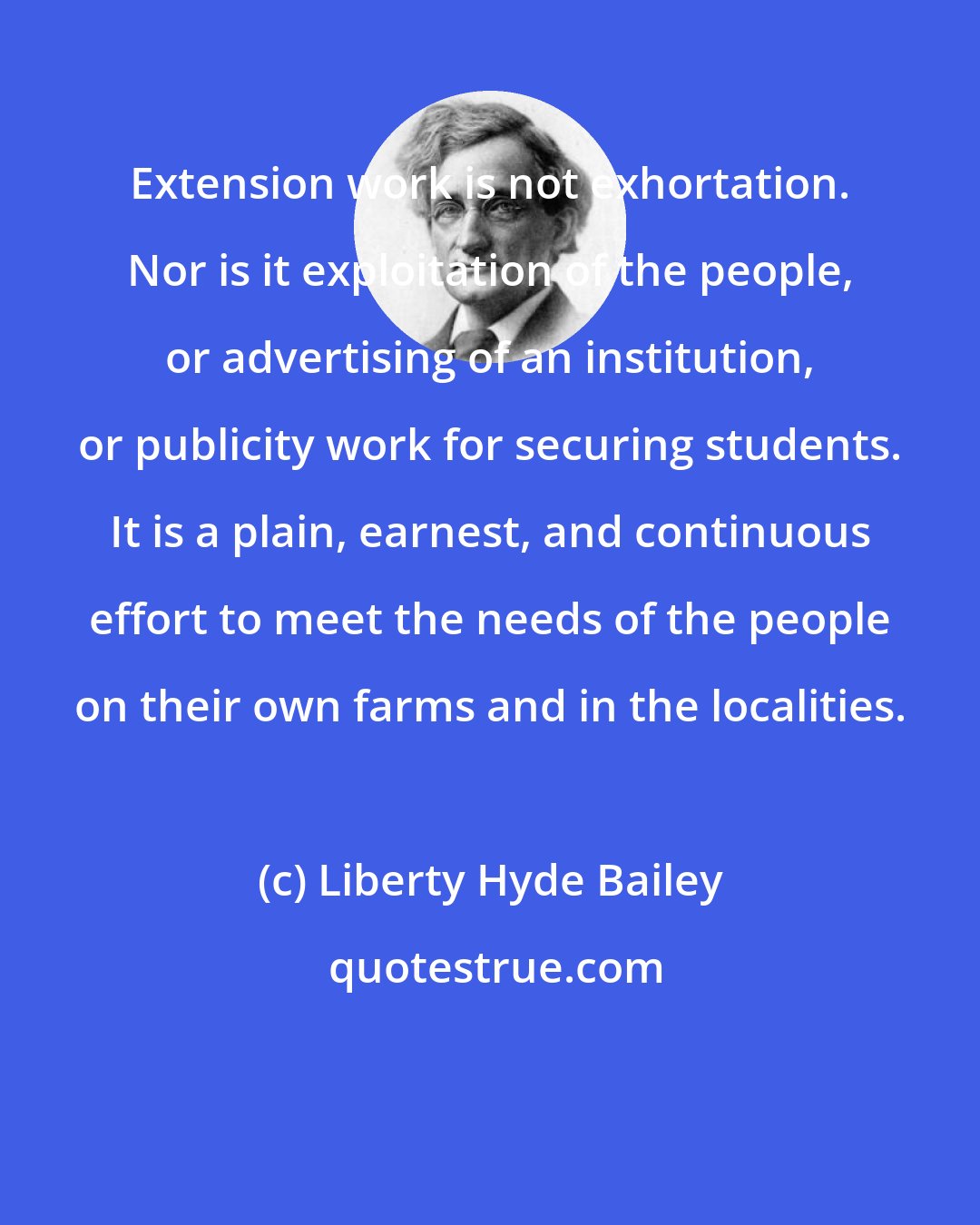 Liberty Hyde Bailey: Extension work is not exhortation. Nor is it exploitation of the people, or advertising of an institution, or publicity work for securing students. It is a plain, earnest, and continuous effort to meet the needs of the people on their own farms and in the localities.