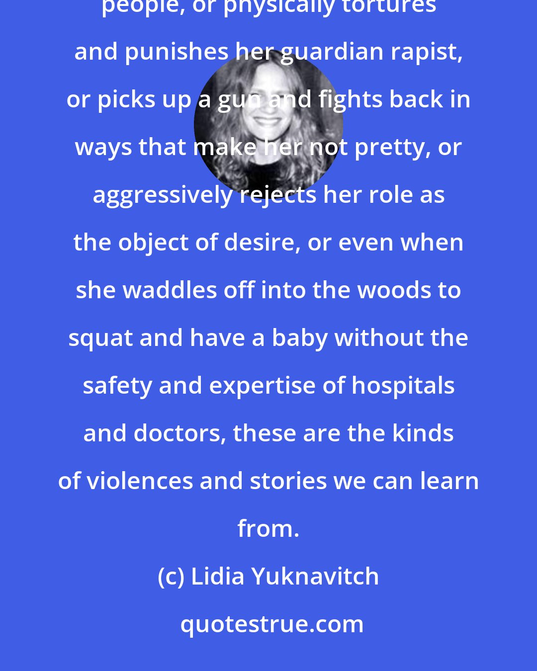 Lidia Yuknavitch: When a female character sets herself on fire in an effort to interrupt her culture's violent abuse of disenfranchised people, or physically tortures and punishes her guardian rapist, or picks up a gun and fights back in ways that make her not pretty, or aggressively rejects her role as the object of desire, or even when she waddles off into the woods to squat and have a baby without the safety and expertise of hospitals and doctors, these are the kinds of violences and stories we can learn from.
