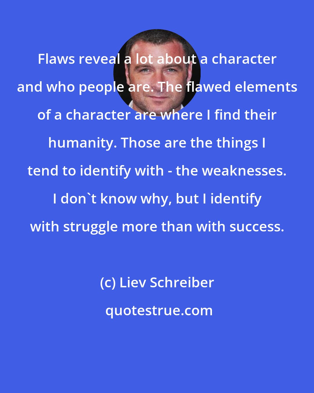 Liev Schreiber: Flaws reveal a lot about a character and who people are. The flawed elements of a character are where I find their humanity. Those are the things I tend to identify with - the weaknesses. I don't know why, but I identify with struggle more than with success.