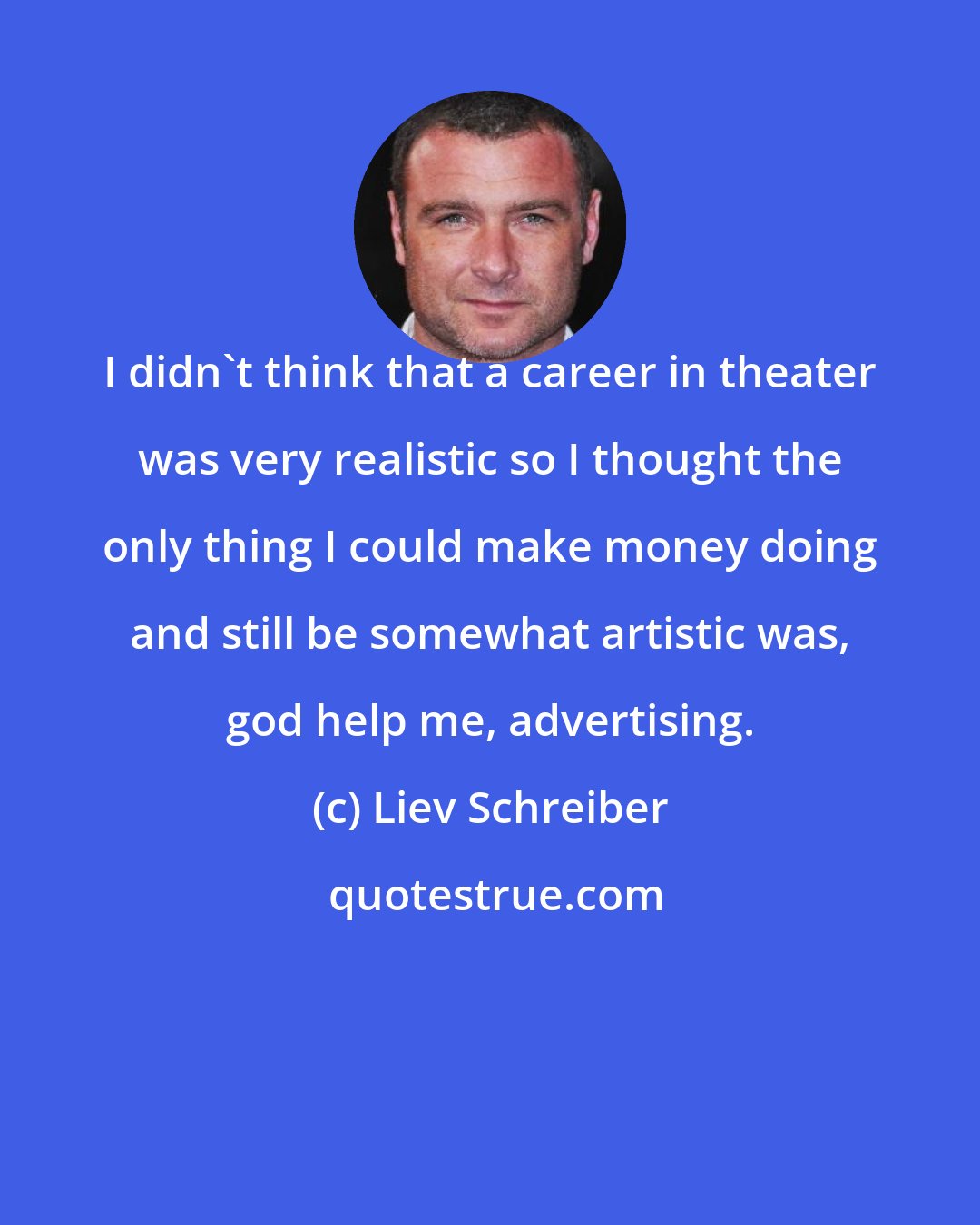 Liev Schreiber: I didn't think that a career in theater was very realistic so I thought the only thing I could make money doing and still be somewhat artistic was, god help me, advertising.