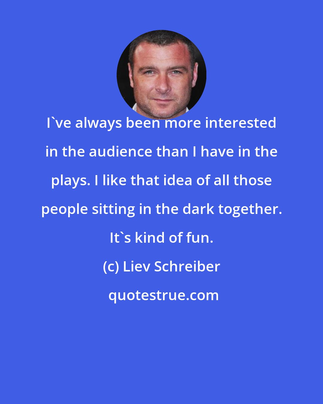 Liev Schreiber: I've always been more interested in the audience than I have in the plays. I like that idea of all those people sitting in the dark together. It's kind of fun.