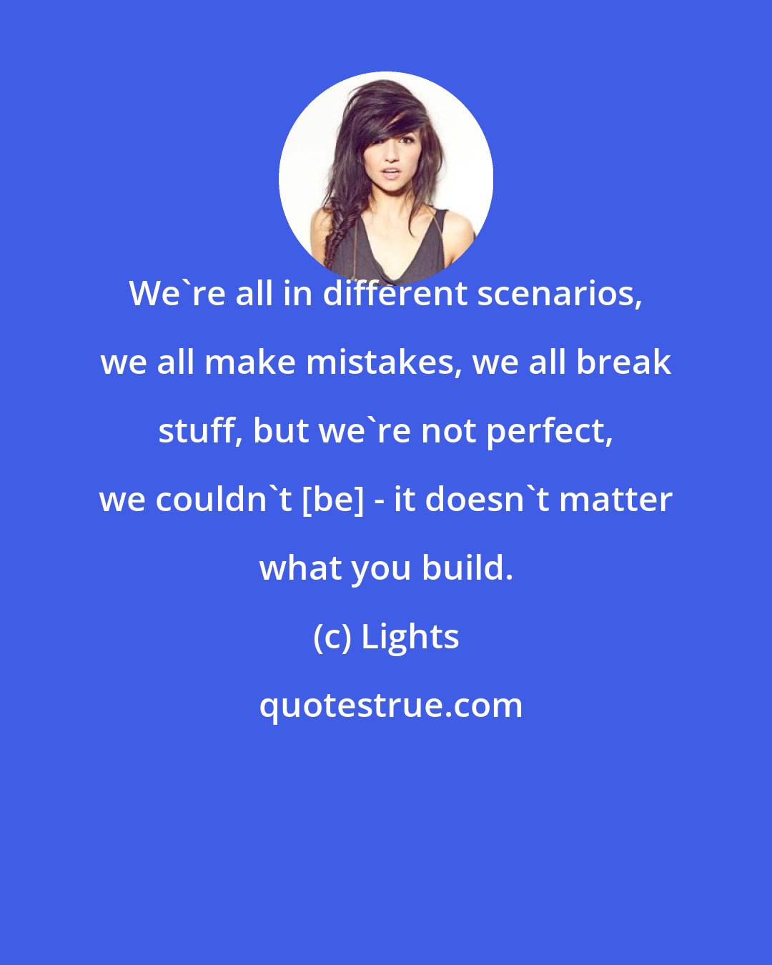 Lights: We're all in different scenarios, we all make mistakes, we all break stuff, but we're not perfect, we couldn't [be] - it doesn't matter what you build.