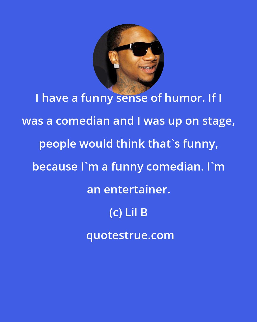 Lil B: I have a funny sense of humor. If I was a comedian and I was up on stage, people would think that's funny, because I'm a funny comedian. I'm an entertainer.