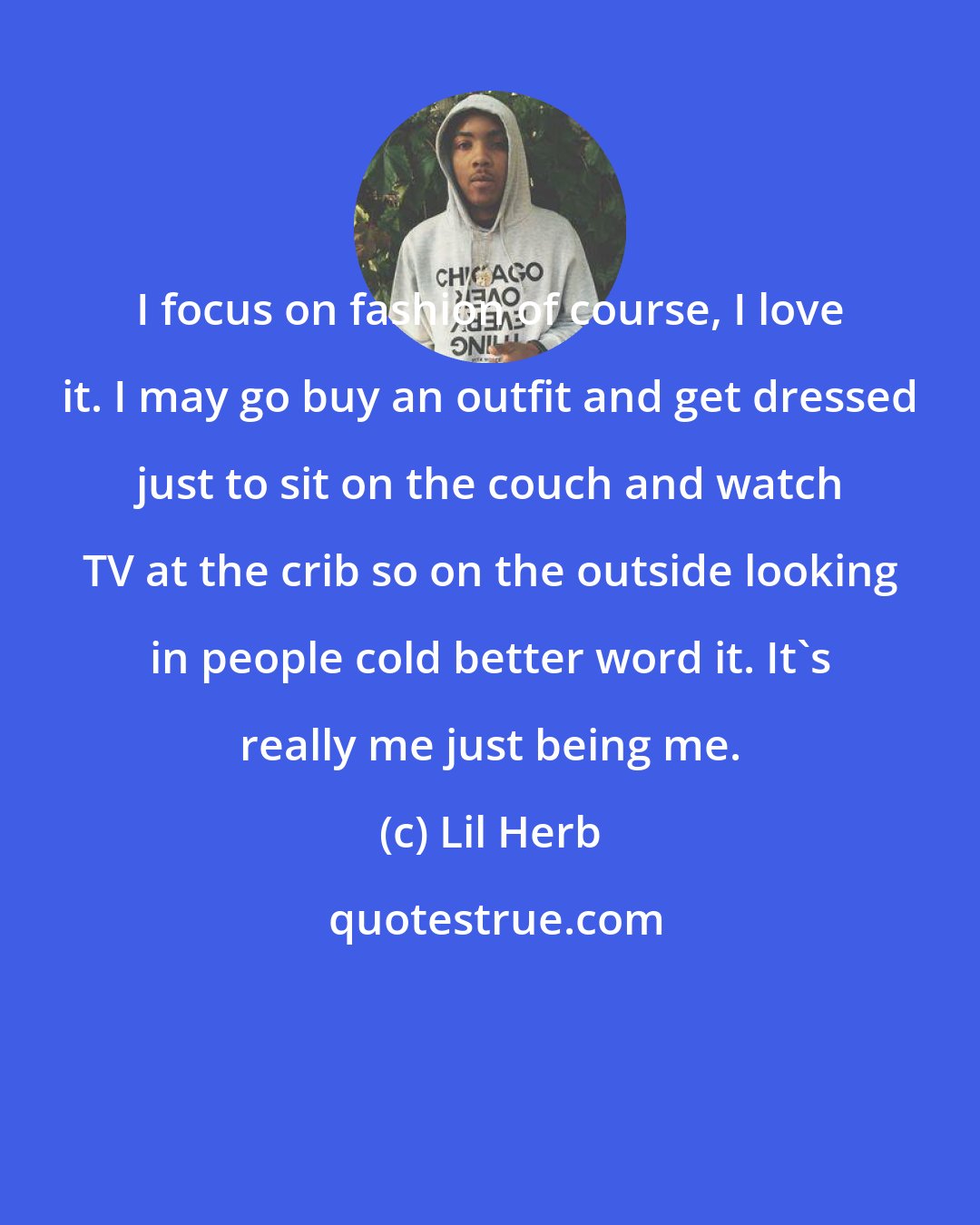 Lil Herb: I focus on fashion of course, I love it. I may go buy an outfit and get dressed just to sit on the couch and watch TV at the crib so on the outside looking in people cold better word it. It's really me just being me.