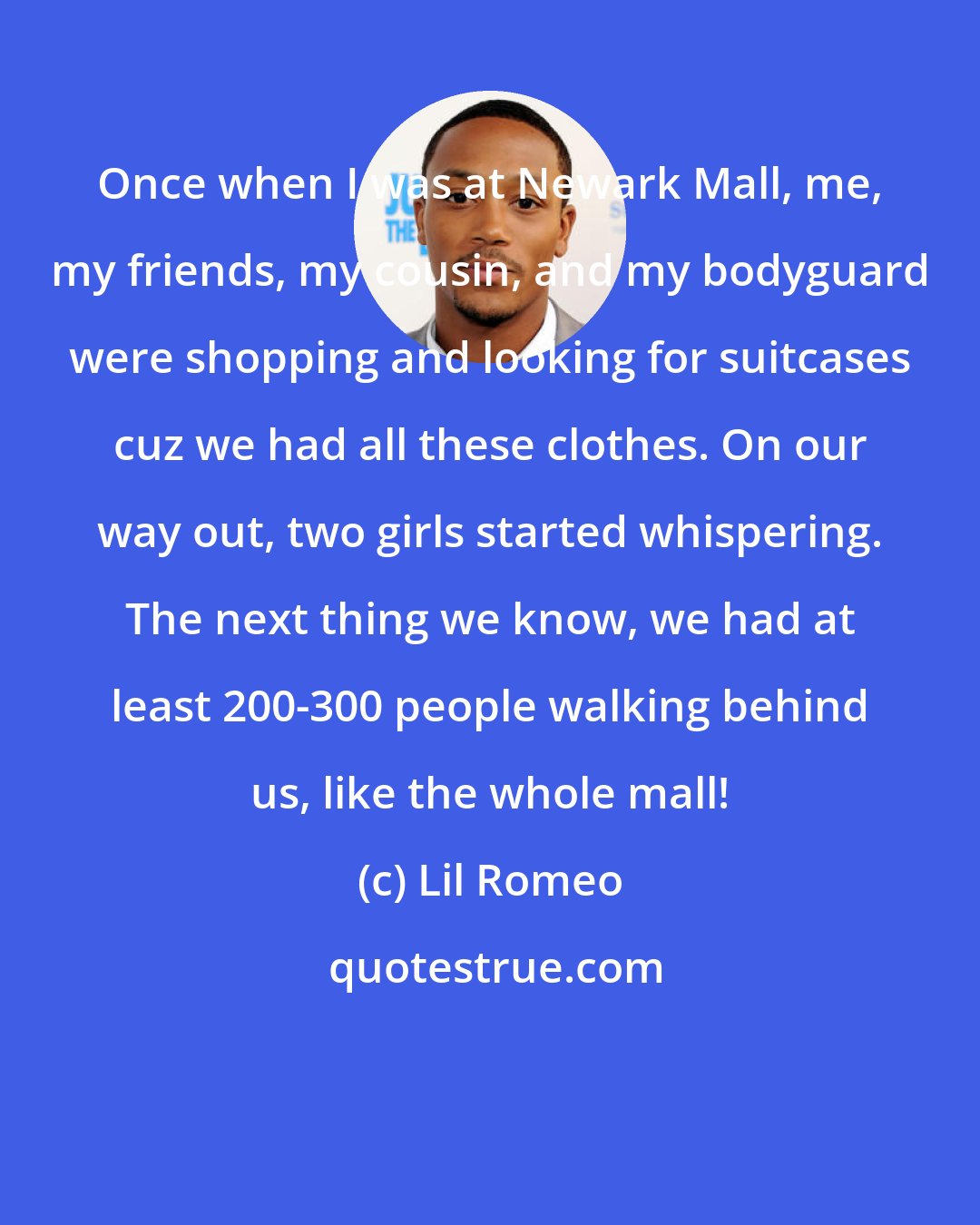 Lil Romeo: Once when I was at Newark Mall, me, my friends, my cousin, and my bodyguard were shopping and looking for suitcases cuz we had all these clothes. On our way out, two girls started whispering. The next thing we know, we had at least 200-300 people walking behind us, like the whole mall!