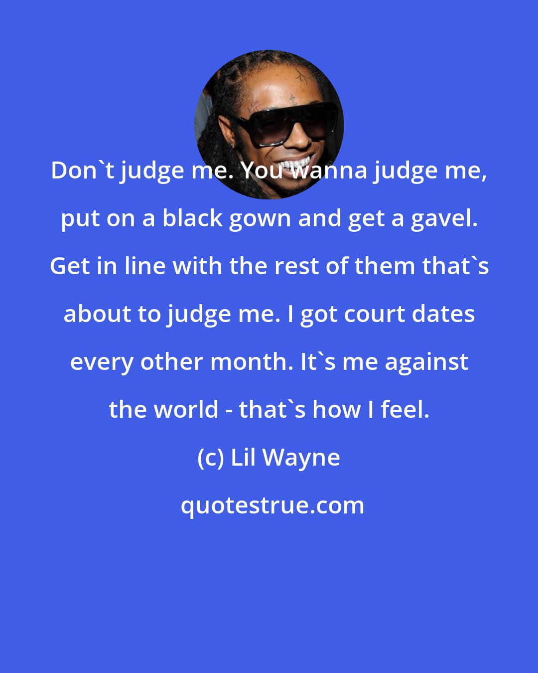 Lil Wayne: Don't judge me. You wanna judge me, put on a black gown and get a gavel. Get in line with the rest of them that's about to judge me. I got court dates every other month. It's me against the world - that's how I feel.