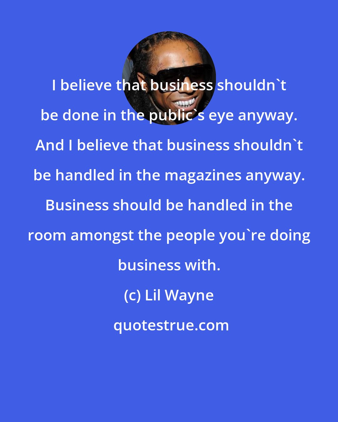 Lil Wayne: I believe that business shouldn't be done in the public's eye anyway. And I believe that business shouldn't be handled in the magazines anyway. Business should be handled in the room amongst the people you're doing business with.