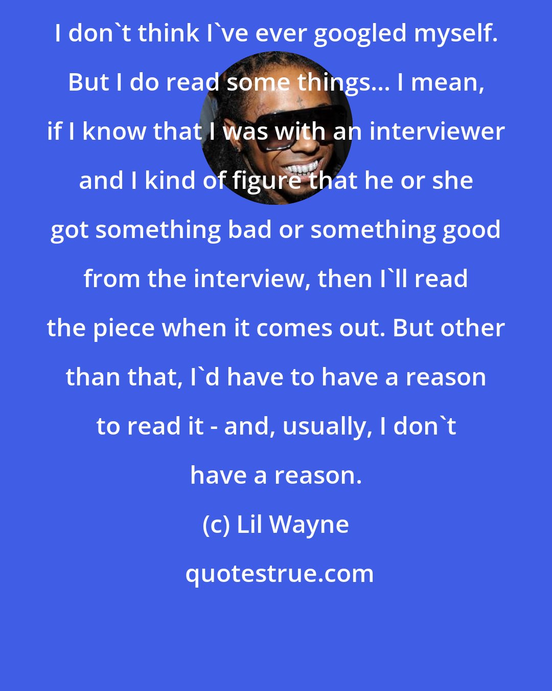 Lil Wayne: I don't think I've ever googled myself. But I do read some things... I mean, if I know that I was with an interviewer and I kind of figure that he or she got something bad or something good from the interview, then I'll read the piece when it comes out. But other than that, I'd have to have a reason to read it - and, usually, I don't have a reason.