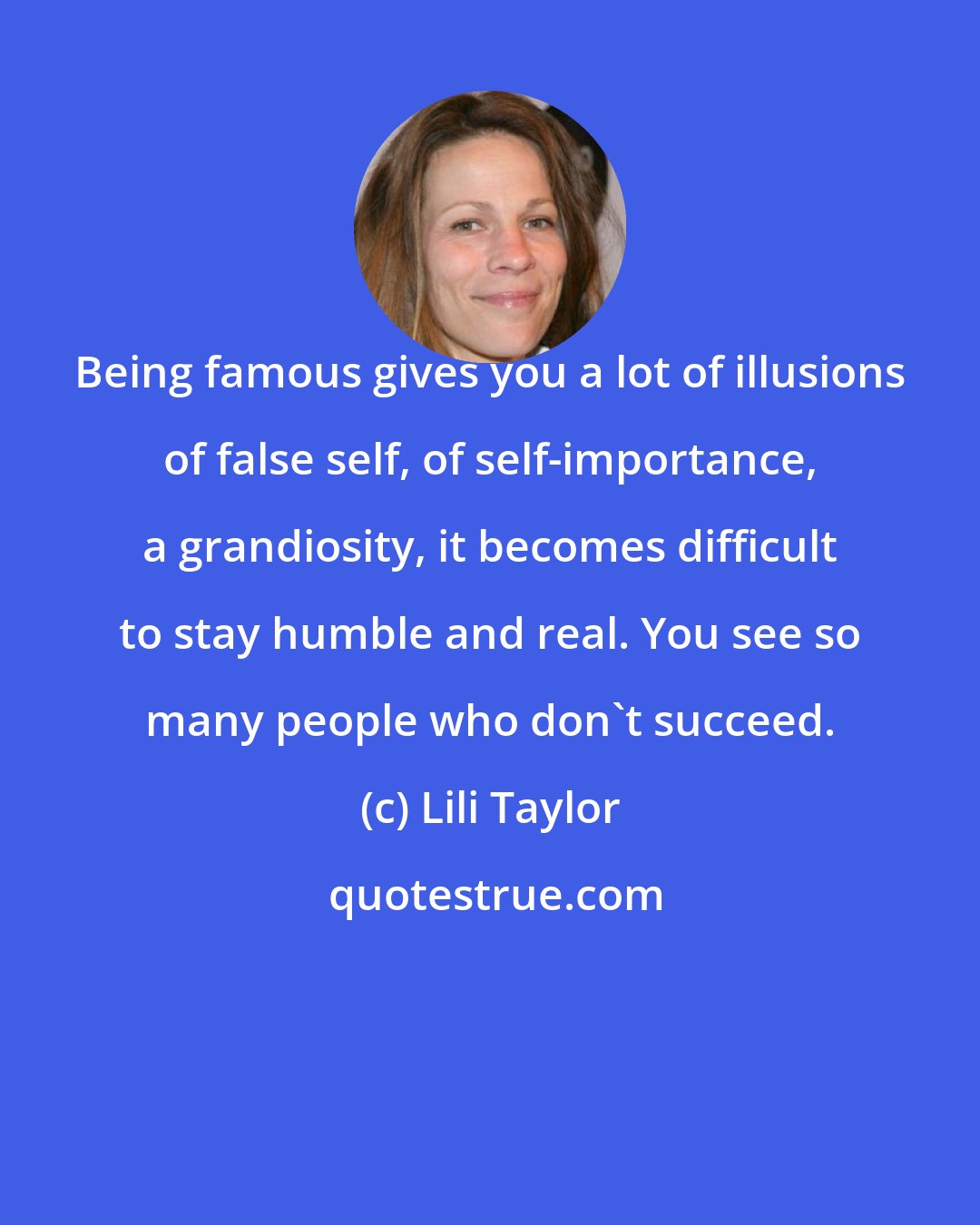 Lili Taylor: Being famous gives you a lot of illusions of false self, of self-importance, a grandiosity, it becomes difficult to stay humble and real. You see so many people who don't succeed.
