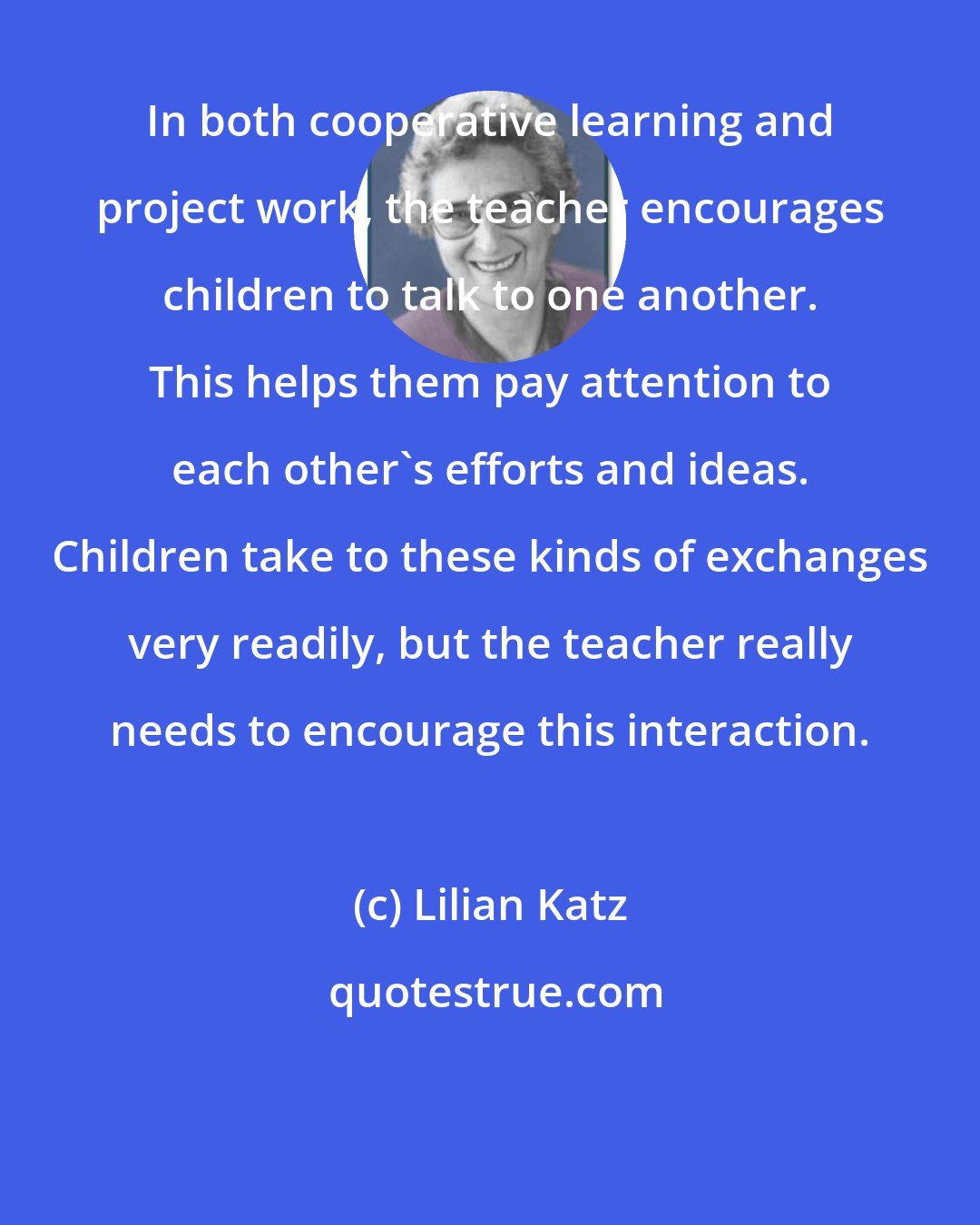 Lilian Katz: In both cooperative learning and project work, the teacher encourages children to talk to one another. This helps them pay attention to each other's efforts and ideas. Children take to these kinds of exchanges very readily, but the teacher really needs to encourage this interaction.