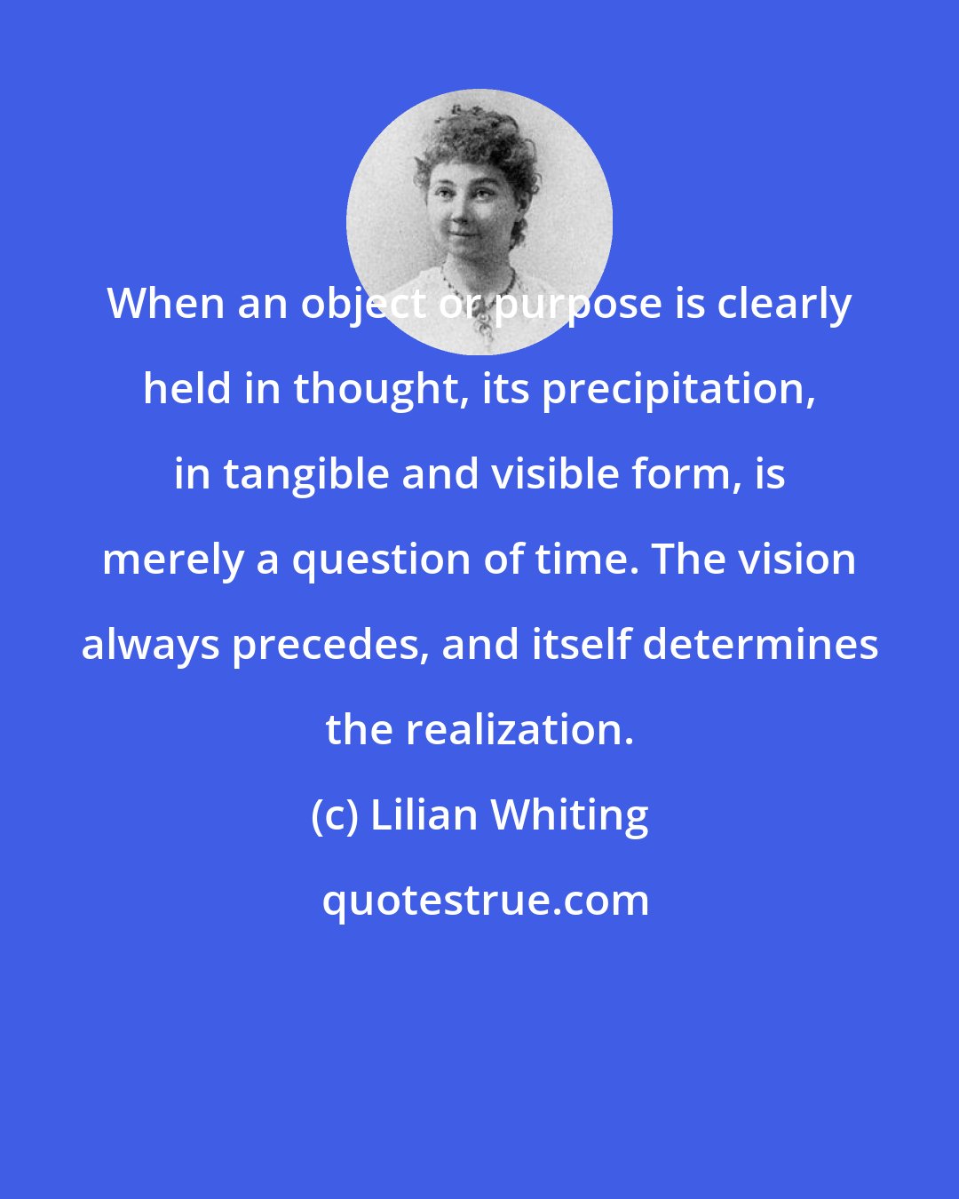 Lilian Whiting: When an object or purpose is clearly held in thought, its precipitation, in tangible and visible form, is merely a question of time. The vision always precedes, and itself determines the realization.