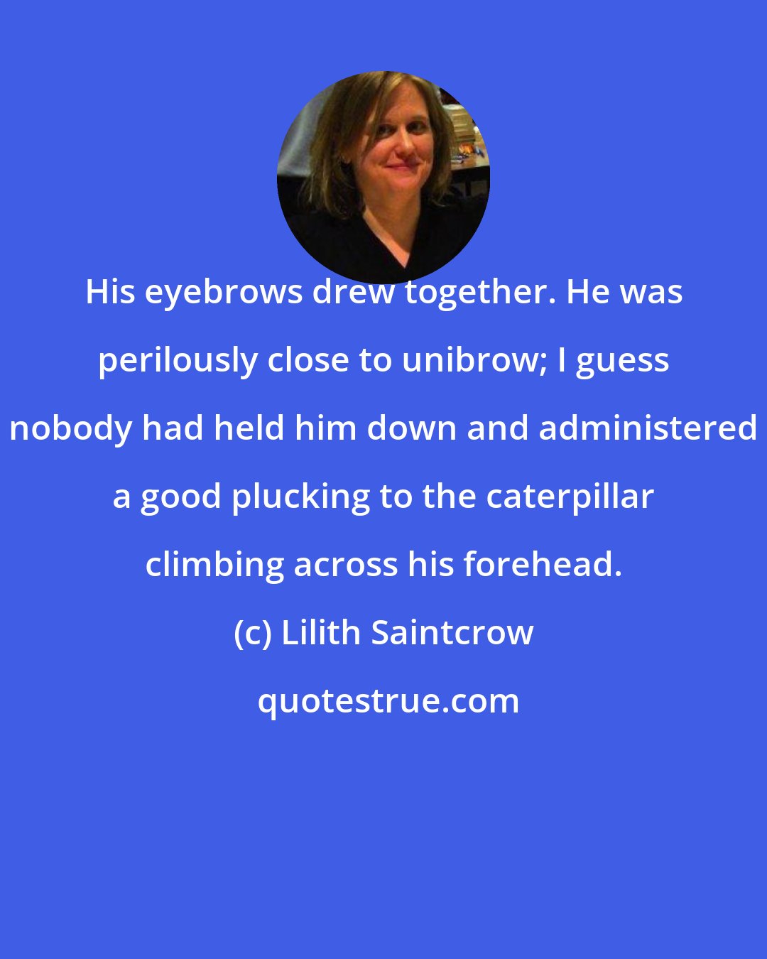 Lilith Saintcrow: His eyebrows drew together. He was perilously close to unibrow; I guess nobody had held him down and administered a good plucking to the caterpillar climbing across his forehead.