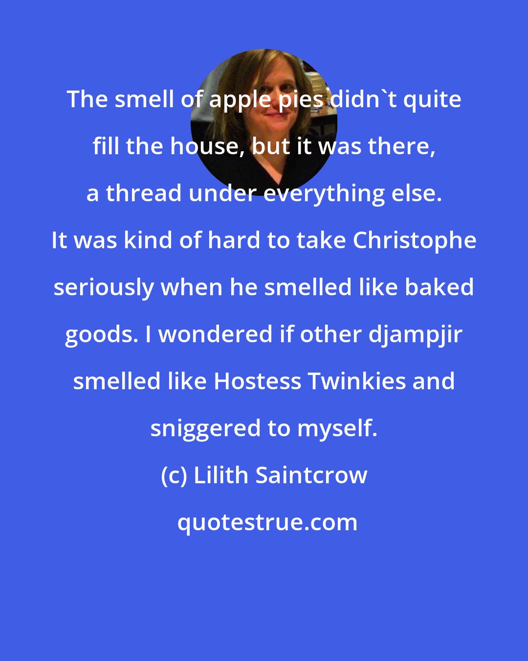 Lilith Saintcrow: The smell of apple pies didn't quite fill the house, but it was there, a thread under everything else. It was kind of hard to take Christophe seriously when he smelled like baked goods. I wondered if other djampjir smelled like Hostess Twinkies and sniggered to myself.