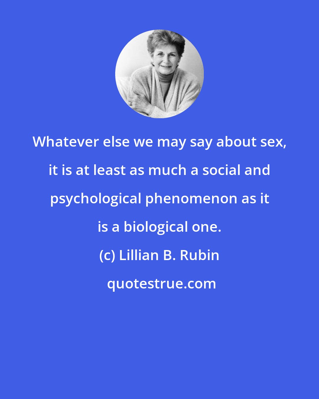 Lillian B. Rubin: Whatever else we may say about sex, it is at least as much a social and psychological phenomenon as it is a biological one.