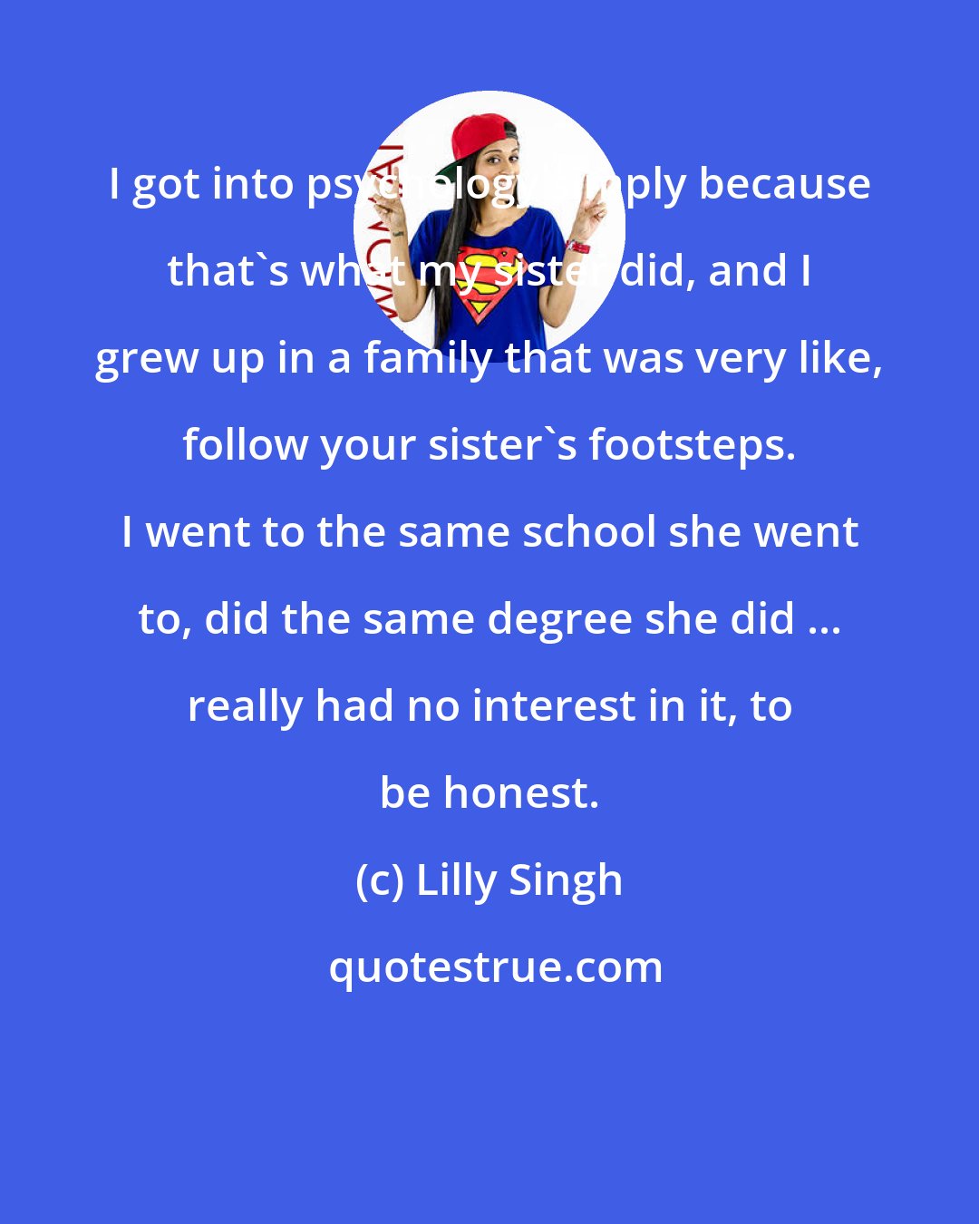 Lilly Singh: I got into psychology simply because that's what my sister did, and I grew up in a family that was very like, follow your sister's footsteps. I went to the same school she went to, did the same degree she did ... really had no interest in it, to be honest.